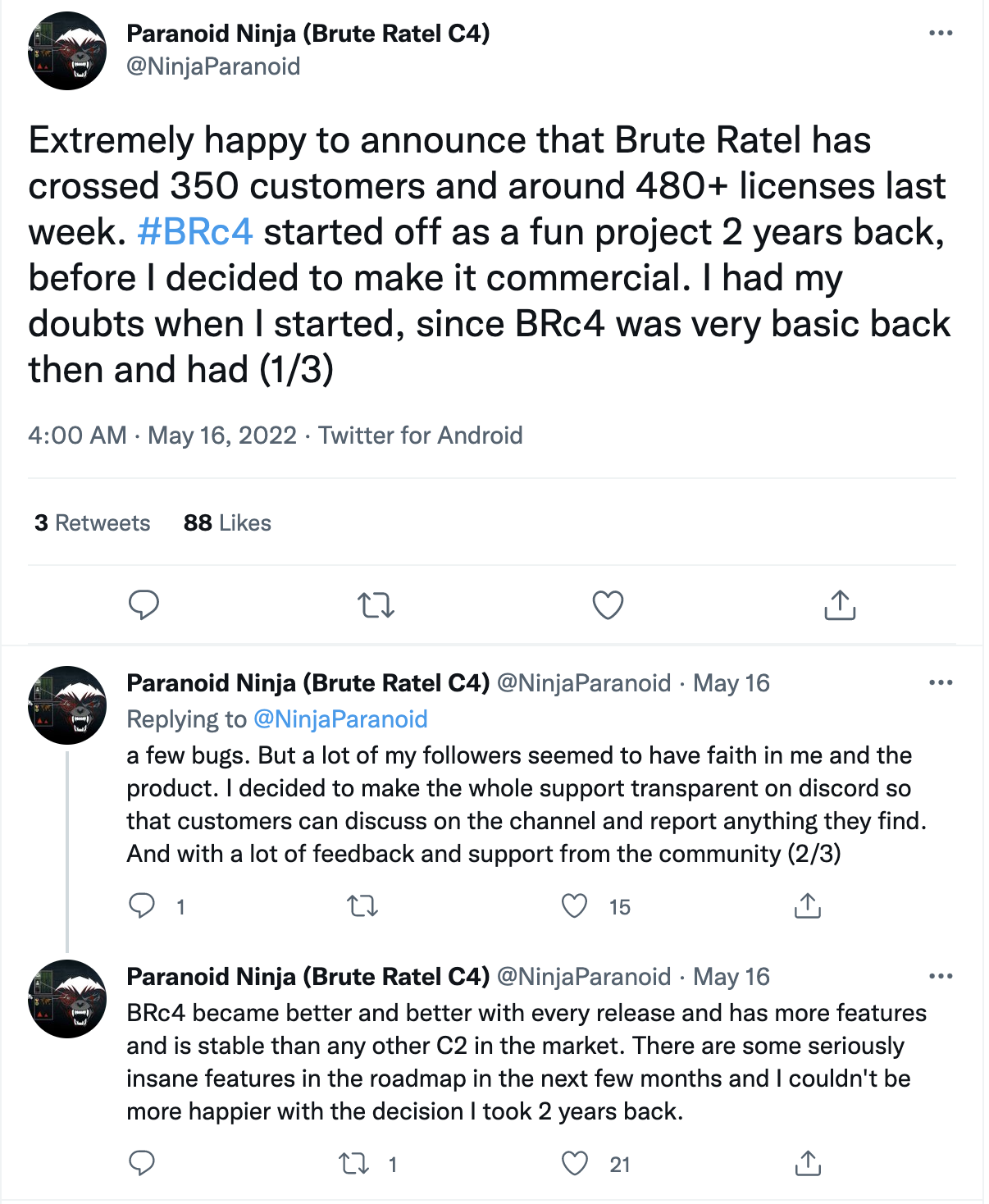 Twitter post by Paranoid Ninja (Brute Ratel C4): Extremely happy to announce that Brute Ratel has crossed 350 customers and around 480+ licenses last week. #BRc4 started off as a fun project 2 years back, before I decided to make it commercial. I had my doubts when I started, since BRc4 was very basic back then and had a few bugs. But a lot of my followers seemed to have faith in me and the product. I decided to make the whole support transparent on discord so that customers can discuss on the channel and report anything they find. And with a lot of feedback and support from the community, BRc4 became better and better with every release and has more features and is stable than any other C2 in the market. There are some seriously insane features in the roadmap in the next few months and I couldn't be happier with the decision I took 2 years back.